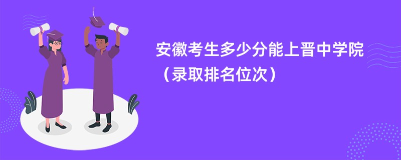 2024安徽考生多少分能上晋中学院（录取排名位次）