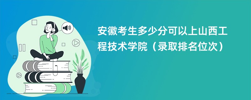 2024安徽考生多少分可以上山西工程技术学院（录取排名位次）