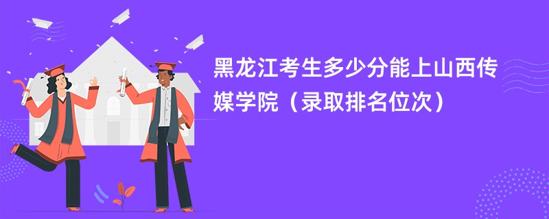 2024黑龙江考生多少分能上山西传媒学院（录取排名位次）