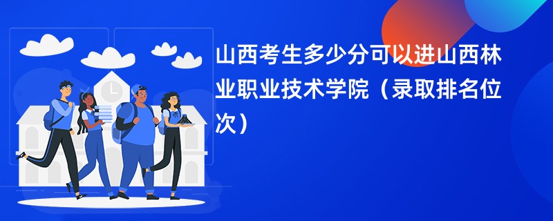 2024山西考生多少分可以进山西林业职业技术学院（录取排名位次）