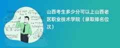 2024山西考生多少分可以上山西老区职业技术学院（录取排名位次）