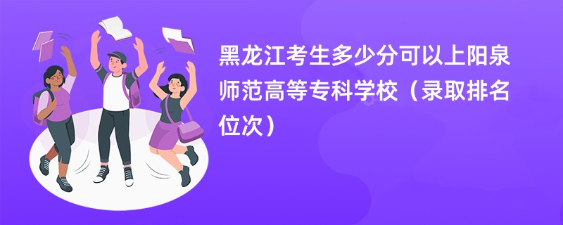 2024黑龙江考生多少分可以上阳泉师范高等专科学校（录取排名位次）