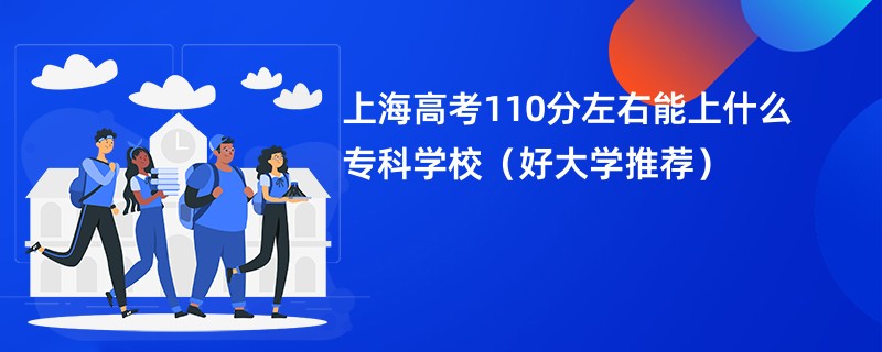 上海高考110分左右能上什么专科学校（好大学推荐）