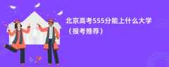 2024北京高考555分能上什么大学（报考推荐）