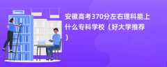 2024安徽高考370分左右理科能上什么专科学校（好大学推荐）