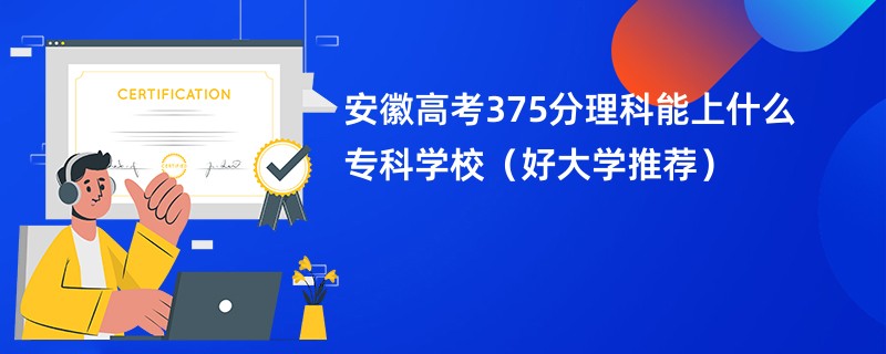 安徽高考375分理科能上什么专科学校（好大学推荐）