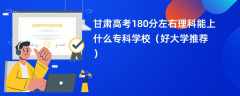 2024甘肃高考180分左右理科能上什么专科学校（好大学推荐）