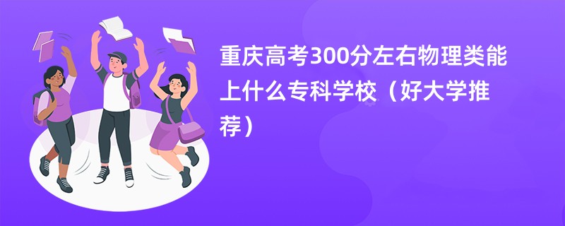 重庆高考300分左右物理类能上什么专科学校（好大学推荐）