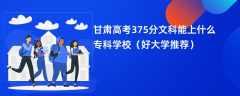 2024甘肃高考375分文科能上什么专科学校（好大学推荐）