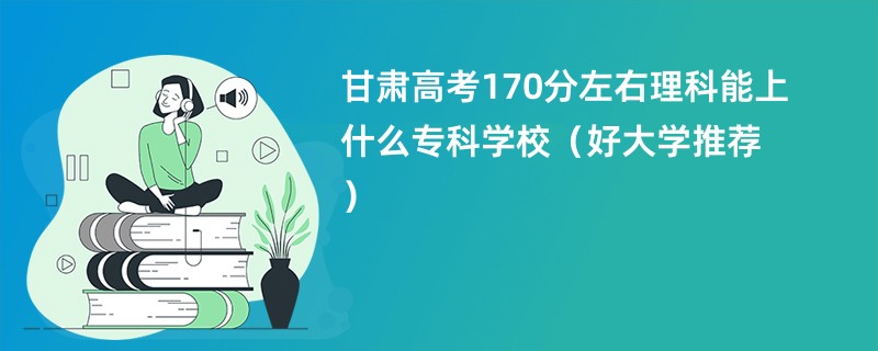 甘肃高考170分左右理科能上什么专科学校（好大学推荐）