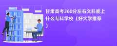 2024甘肃高考360分左右文科能上什么专科学校（好大学推荐）