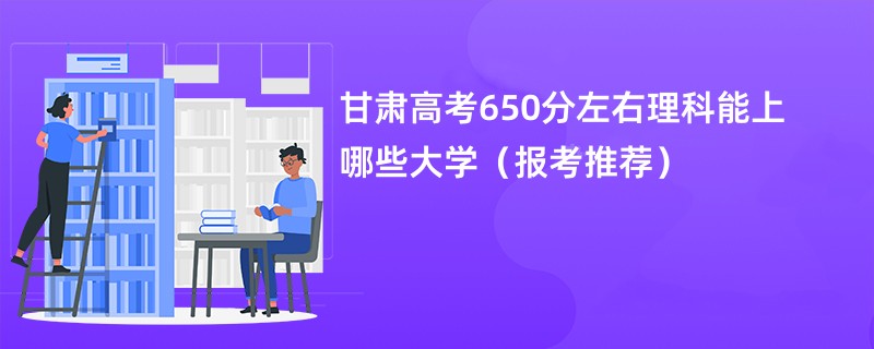 甘肃高考650分左右理科能上哪些大学（报考推荐）