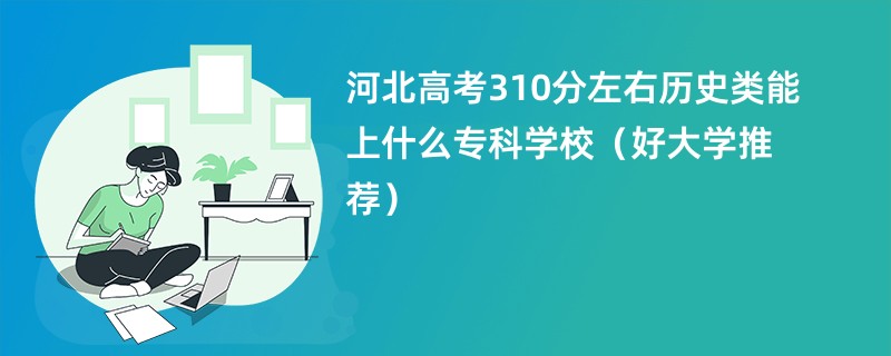 河北高考310分左右历史类能上什么专科学校（好大学推荐）