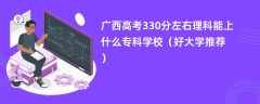 2024广西高考330分左右理科能上什么专科学校（好大学推荐）