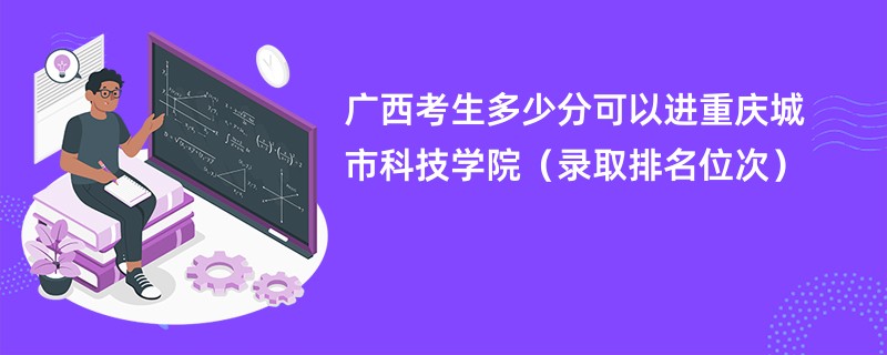 2024广西考生多少分可以进重庆城市科技学院（录取排名位次）