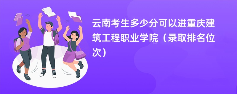 2024云南考生多少分可以进重庆建筑工程职业学院（录取排名位次）