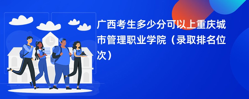 2024广西考生多少分可以上重庆城市管理职业学院（录取排名位次）