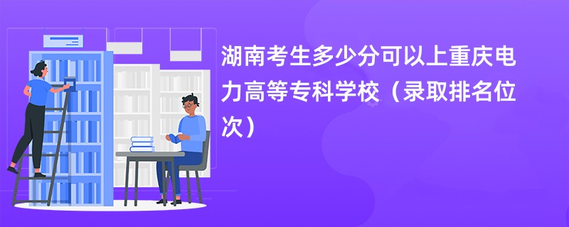 2024湖南考生多少分可以上重庆电力高等专科学校（录取排名位次）