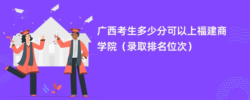 2024广西考生多少分可以上福建商学院（录取排名位次）