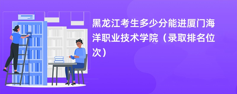 2024黑龙江考生多少分能进厦门海洋职业技术学院（录取排名位次）