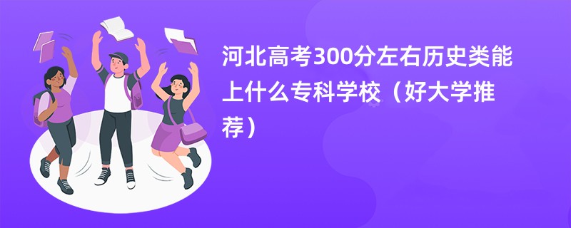 河北高考300分左右历史类能上什么专科学校（好大学推荐）