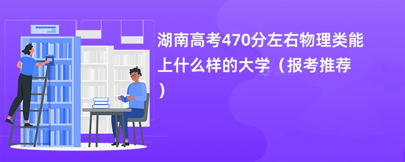 湖南高考470分左右物理类能上什么样的大学（报考推荐）