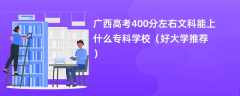 2024广西高考400分左右文科能上什么专科学校（好大学推荐）