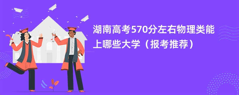 湖南高考570分左右物理类能上哪些大学（报考推荐）