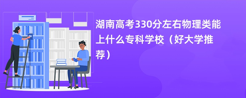 湖南高考330分左右物理类能上什么专科学校（好大学推荐）