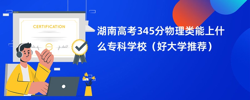 湖南高考345分物理类能上什么专科学校（好大学推荐）