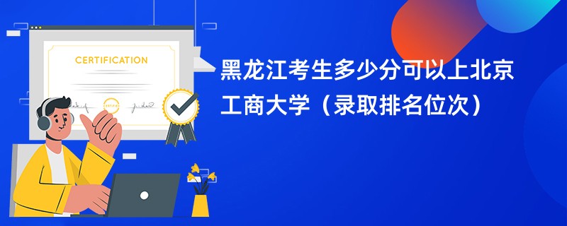 2024黑龙江考生多少分可以上北京工商大学（录取排名位次）