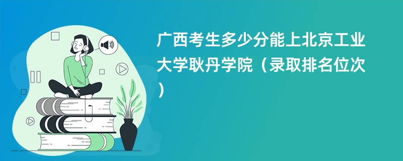 2024广西考生多少分能上北京工业大学耿丹学院（录取排名位次）