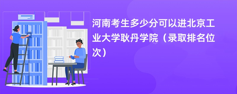 2024河南考生多少分可以进北京工业大学耿丹学院（录取排名位次）