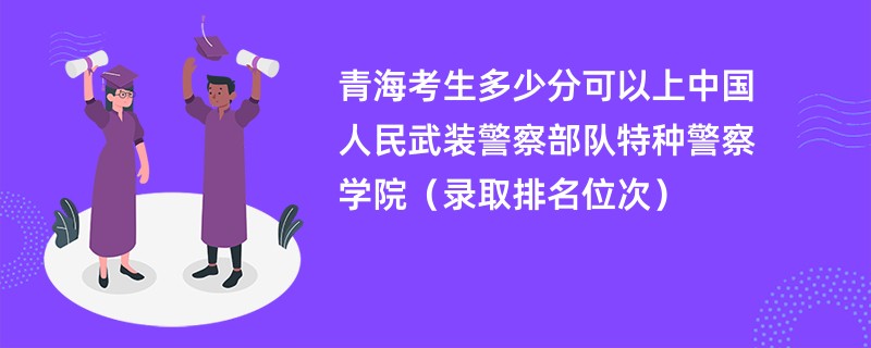 2024青海考生多少分可以上中国人民武装警察部队特种警察学院（录取排名位次）