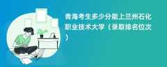 2024青海考生多少分能上兰州石化职业技术大学（录取排名位次）