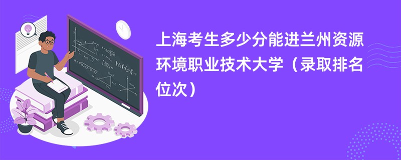 2024上海考生多少分能进兰州资源环境职业技术大学（录取排名位次）