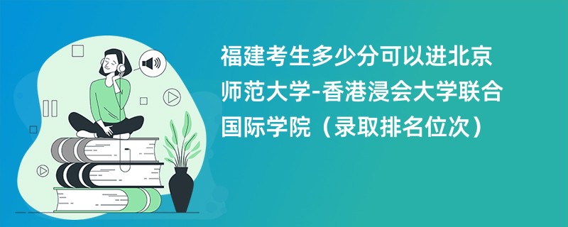 2024福建考生多少分可以进北京师范大学-香港浸会大学联合国际学院（录取排名位次）