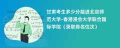 2024甘肃考生多少分能进北京师范大学-香港浸会大学联合国际学院（录取排名位次）