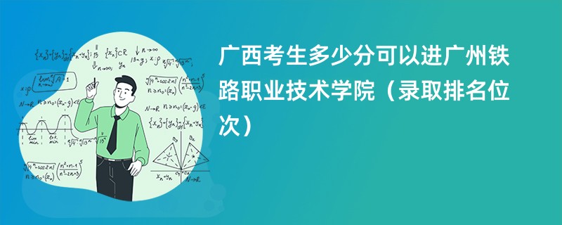 2024广西考生多少分可以进广州铁路职业技术学院（录取排名位次）