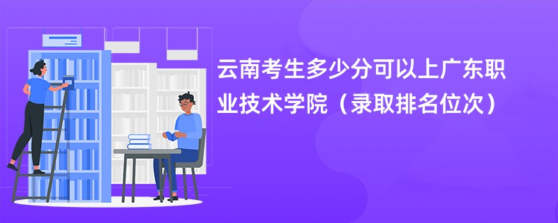 2024云南考生多少分可以上广东职业技术学院（录取排名位次）