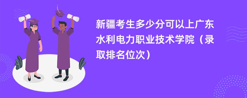 2024新疆考生多少分可以上广东水利电力职业技术学院（录取排名位次）