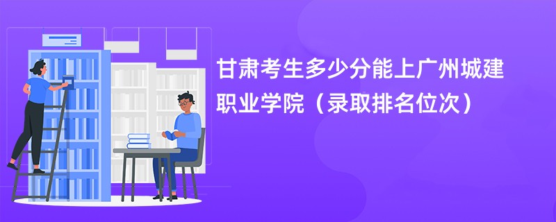 2024甘肃考生多少分能上广州城建职业学院（录取排名位次）