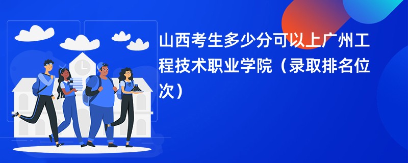 2024山西考生多少分可以上广州工程技术职业学院（录取排名位次）