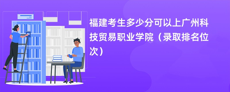 2024福建考生多少分可以上广州科技贸易职业学院（录取排名位次）