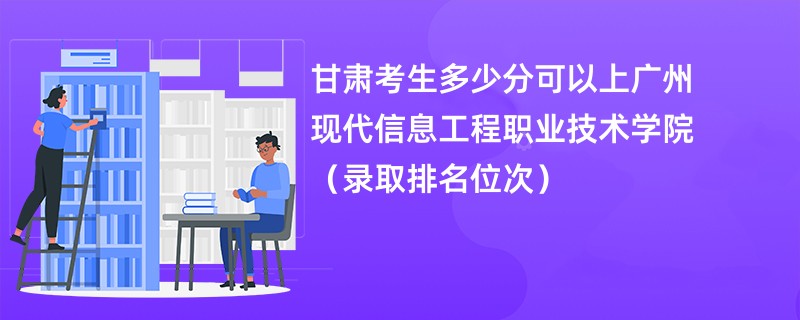 2024甘肃考生多少分可以上广州现代信息工程职业技术学院（录取排名位次）