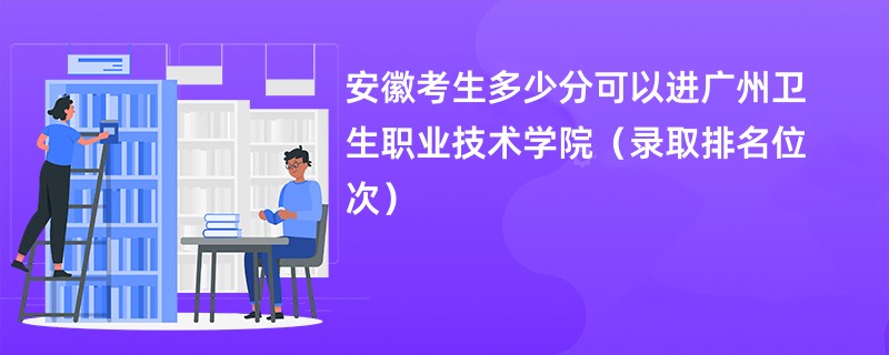 2024安徽考生多少分可以进广州卫生职业技术学院（录取排名位次）