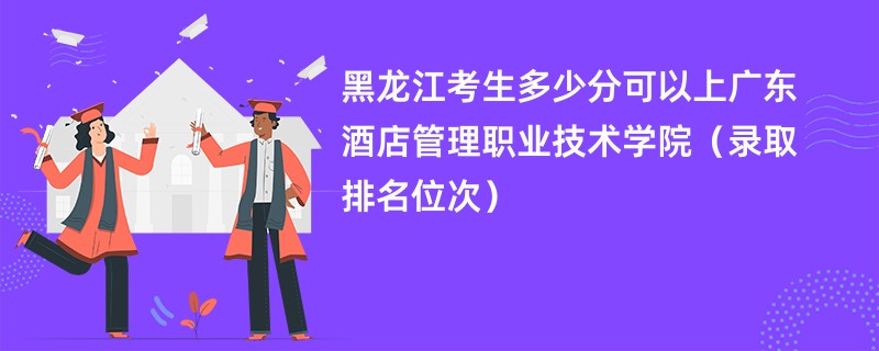 2024黑龙江考生多少分可以上广东酒店管理职业技术学院（录取排名位次）