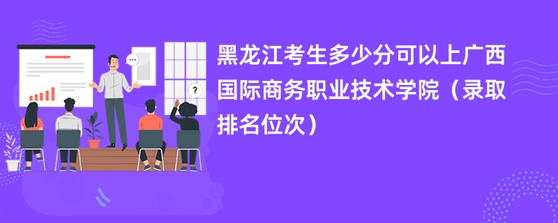 2024黑龙江考生多少分可以上广西国际商务职业技术学院（录取排名位次）