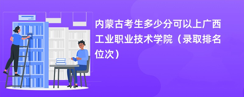 2024内蒙古考生多少分可以上广西工业职业技术学院（录取排名位次）