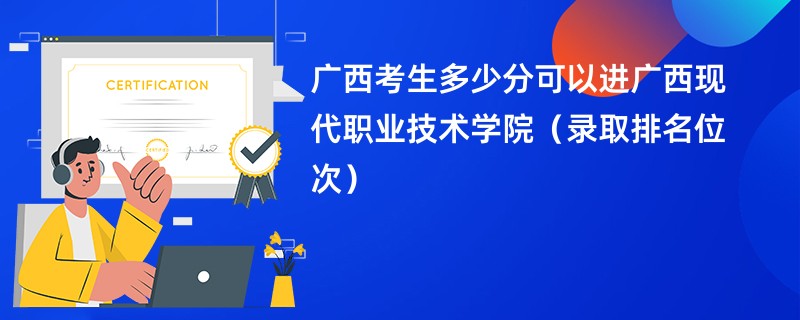 2024广西考生多少分可以进广西现代职业技术学院（录取排名位次）